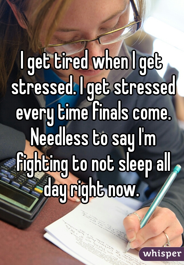 I get tired when I get stressed. I get stressed every time finals come. Needless to say I'm fighting to not sleep all day right now. 