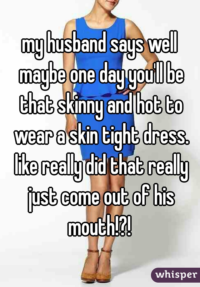 my husband says well maybe one day you'll be that skinny and hot to wear a skin tight dress. like really did that really just come out of his mouth!?! 