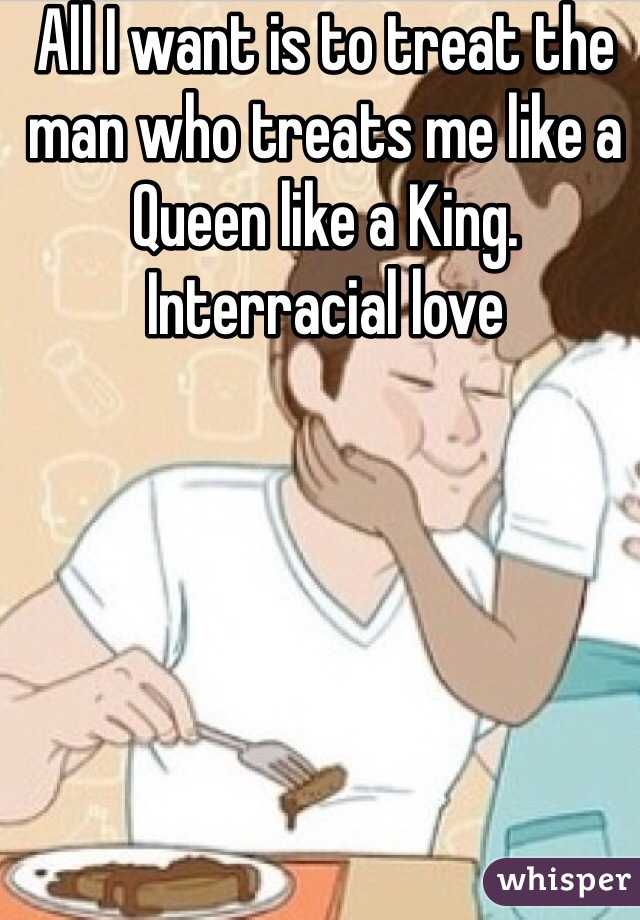 All I want is to treat the man who treats me like a Queen like a King.
Interracial love 