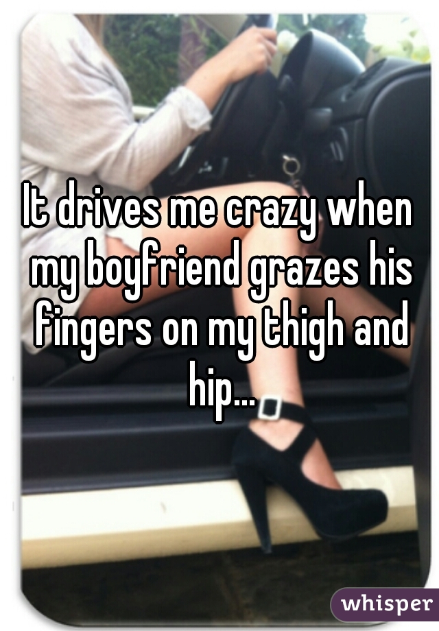 It drives me crazy when my boyfriend grazes his fingers on my thigh and hip...