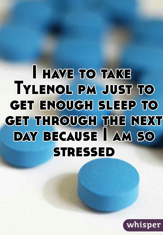 I have to take Tylenol pm just to get enough sleep to get through the next day because I am so stressed