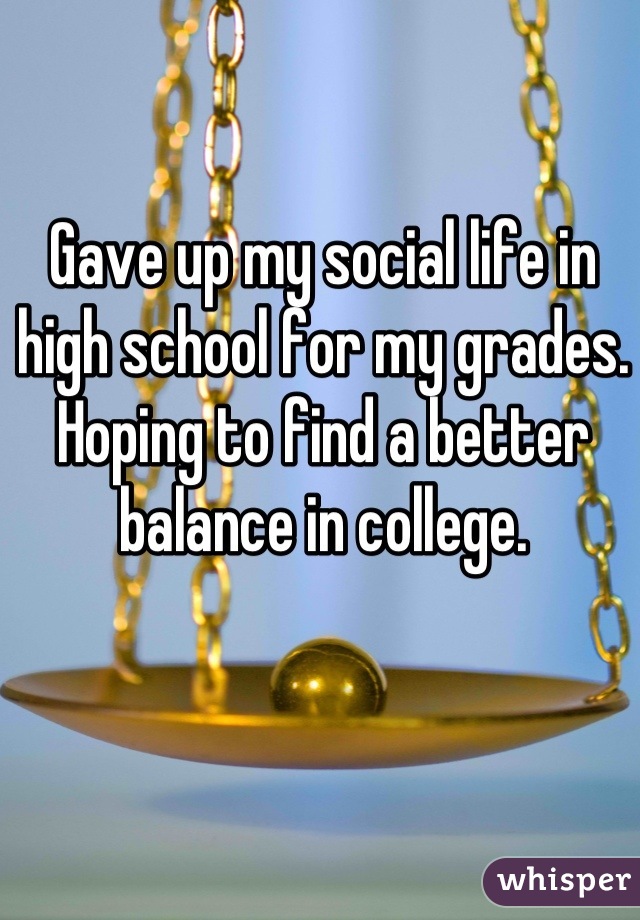 Gave up my social life in high school for my grades. Hoping to find a better balance in college.