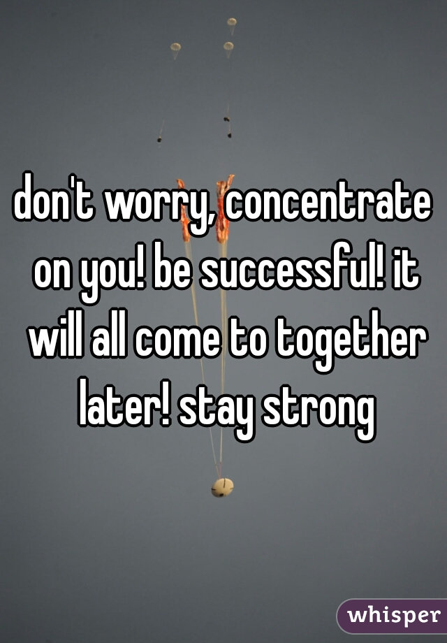 don't worry, concentrate on you! be successful! it will all come to together later! stay strong