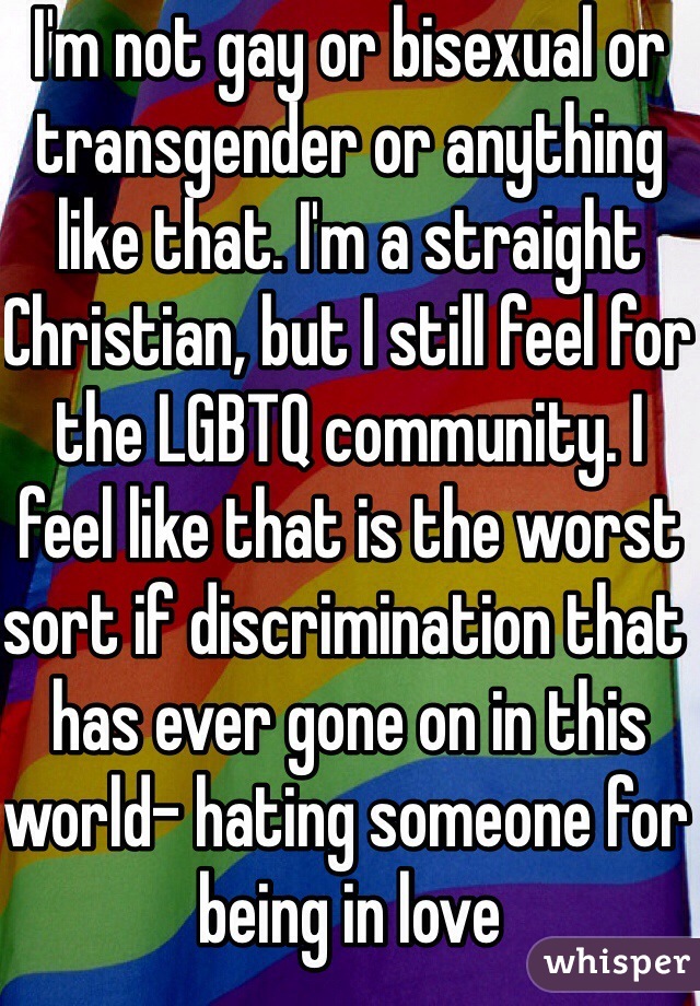 I'm not gay or bisexual or transgender or anything like that. I'm a straight Christian, but I still feel for the LGBTQ community. I feel like that is the worst sort if discrimination that has ever gone on in this world- hating someone for being in love