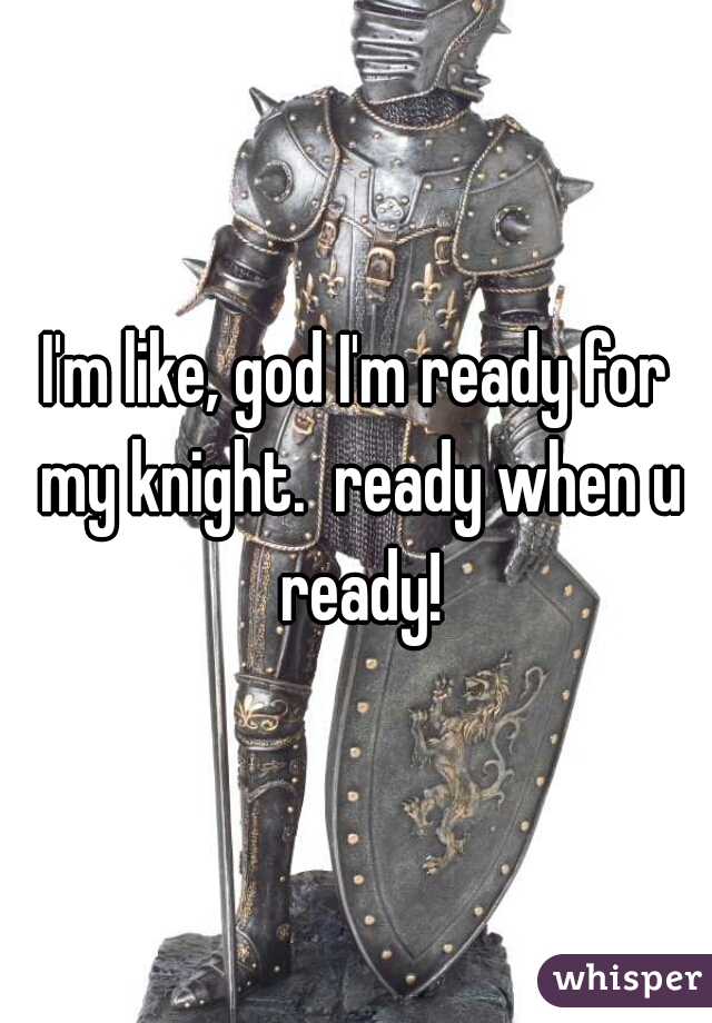 I'm like, god I'm ready for my knight.  ready when u ready!