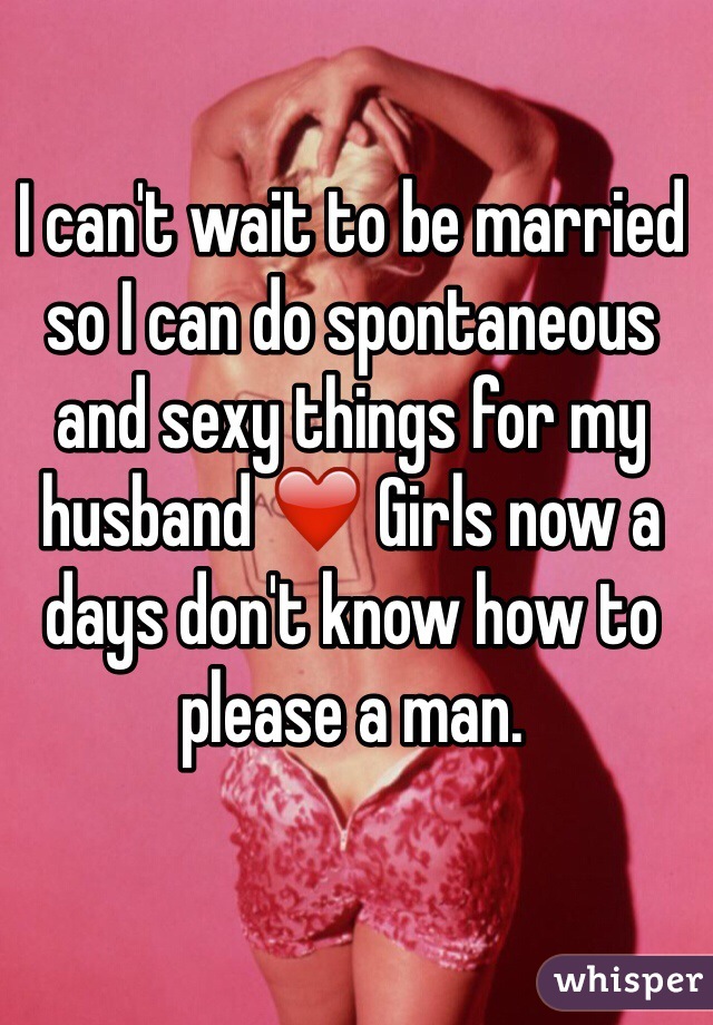 I can't wait to be married so I can do spontaneous and sexy things for my husband ❤️ Girls now a days don't know how to please a man.