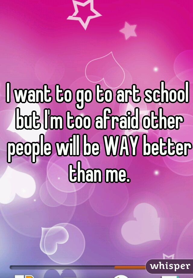 I want to go to art school but I'm too afraid other people will be WAY better than me.