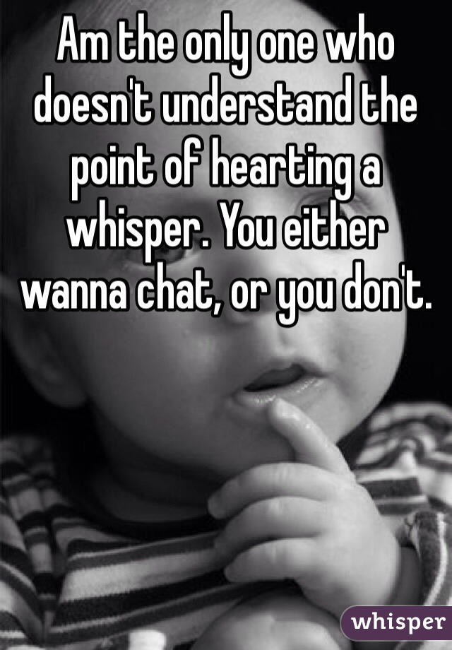 Am the only one who doesn't understand the point of hearting a whisper. You either wanna chat, or you don't.