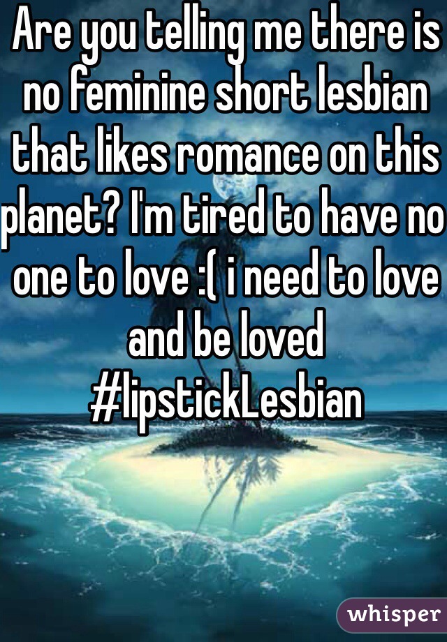 Are you telling me there is no feminine short lesbian that likes romance on this planet? I'm tired to have no one to love :( i need to love and be loved #lipstickLesbian