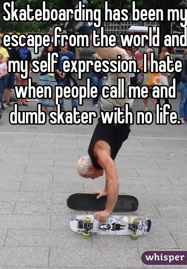 Skateboarding has been my escape from the world and my self expression. I hate when people call me and dumb skater with no life. 