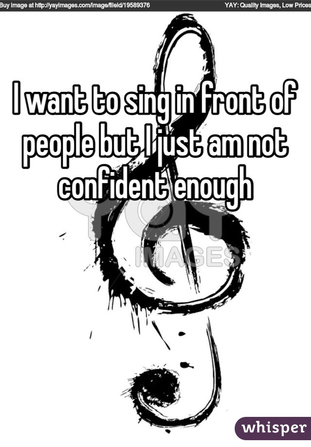 I want to sing in front of people but I just am not confident enough