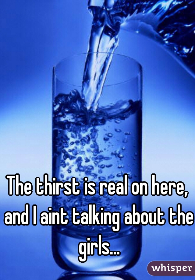 The thirst is real on here, and I aint talking about the girls...