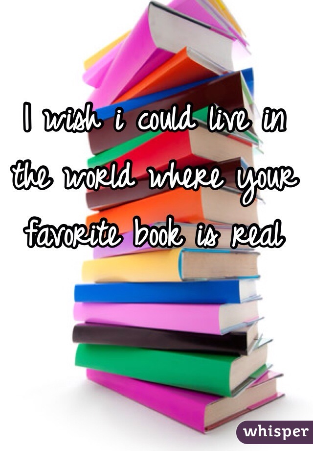 I wish i could live in the world where your favorite book is real