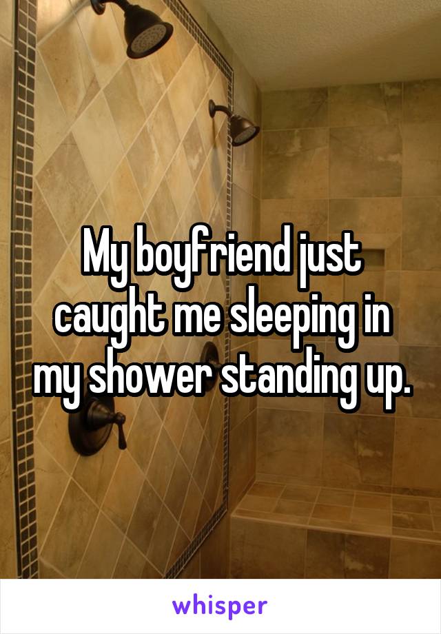 My boyfriend just caught me sleeping in my shower standing up.