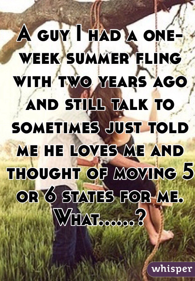 A guy I had a one-week summer fling with two years ago and still talk to sometimes just told me he loves me and thought of moving 5 or 6 states for me. What......?