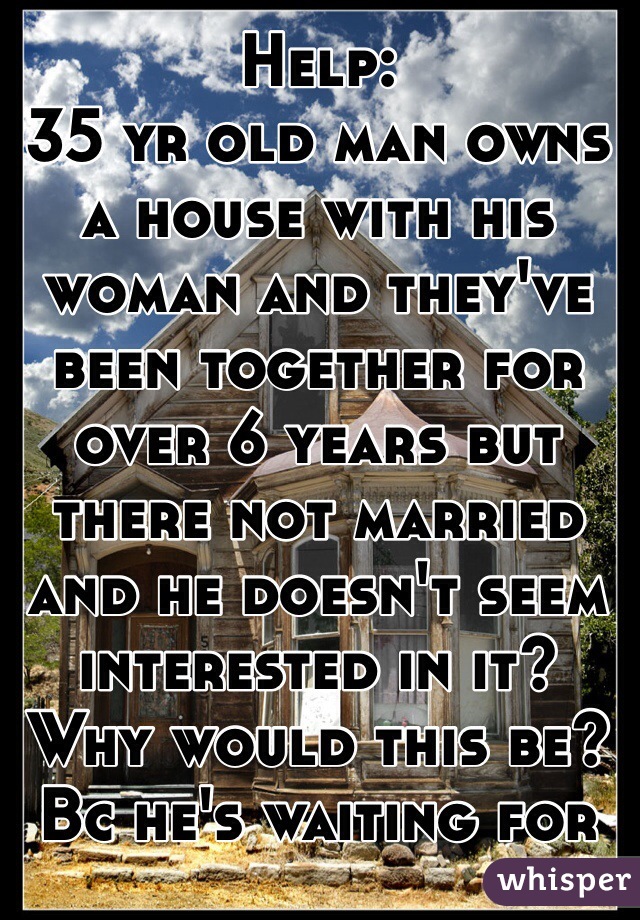 Help: 
35 yr old man owns a house with his woman and they've been together for over 6 years but there not married and he doesn't seem interested in it? Why would this be? Bc he's waiting for something better? 