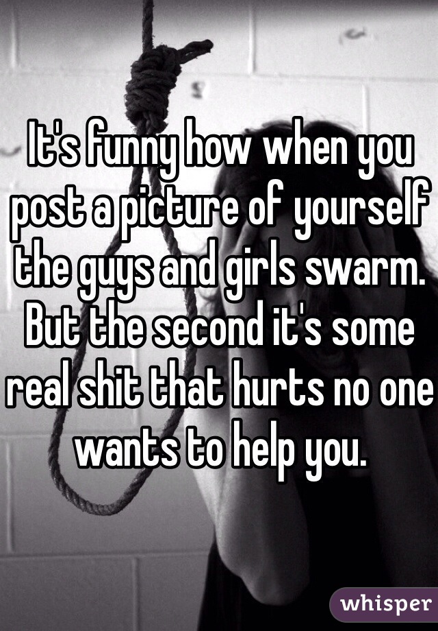 It's funny how when you post a picture of yourself the guys and girls swarm. But the second it's some real shit that hurts no one wants to help you. 