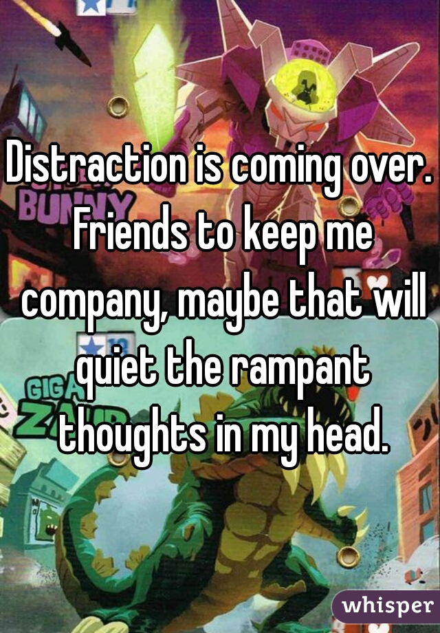 Distraction is coming over. Friends to keep me company, maybe that will quiet the rampant thoughts in my head.