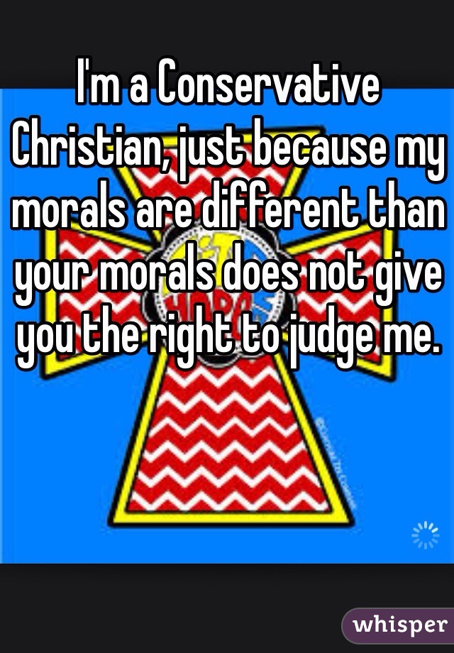 I'm a Conservative Christian, just because my morals are different than your morals does not give you the right to judge me.