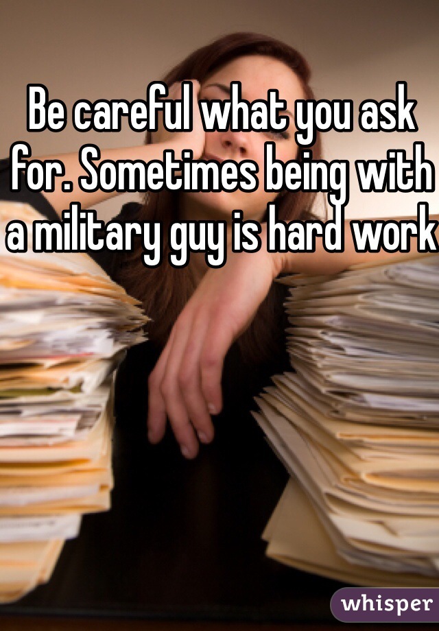 Be careful what you ask for. Sometimes being with a military guy is hard work