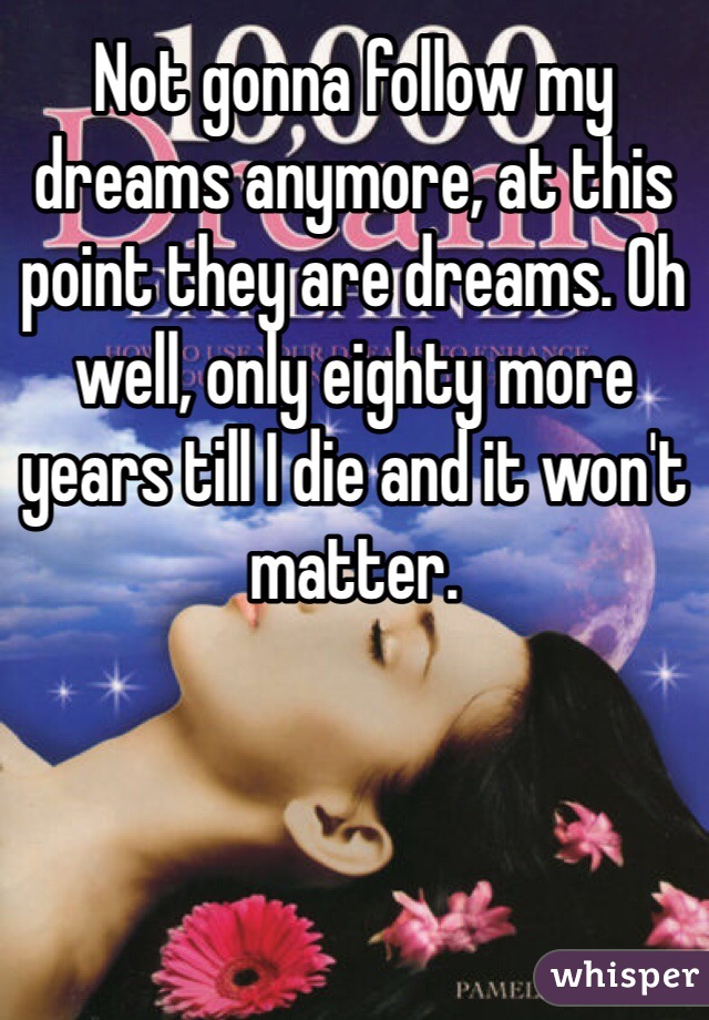 Not gonna follow my dreams anymore, at this point they are dreams. Oh well, only eighty more years till I die and it won't matter. 