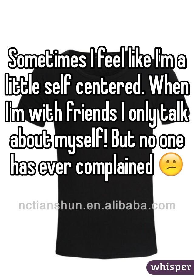 Sometimes I feel like I'm a little self centered. When I'm with friends I only talk about myself! But no one has ever complained 😕