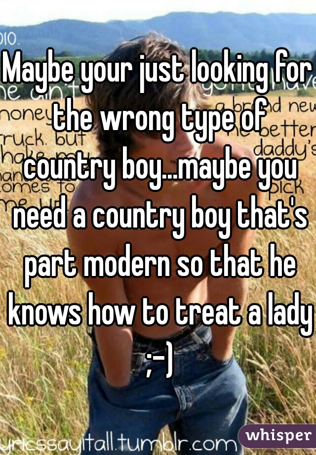 Maybe your just looking for the wrong type of country boy...maybe you need a country boy that's part modern so that he knows how to treat a lady ;-)