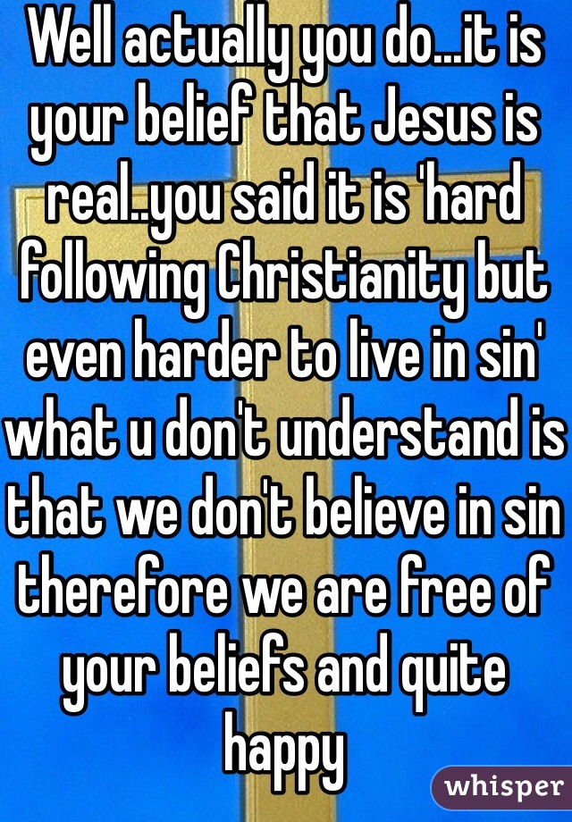 Well actually you do...it is your belief that Jesus is real..you said it is 'hard following Christianity but even harder to live in sin' what u don't understand is that we don't believe in sin therefore we are free of your beliefs and quite happy