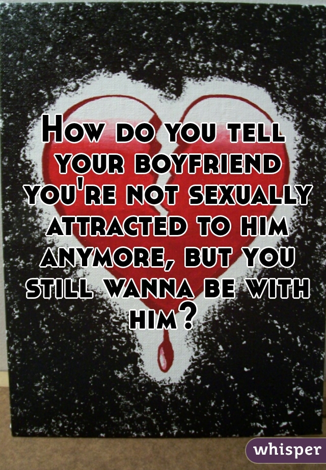 How do you tell your boyfriend you're not sexually attracted to him anymore, but you still wanna be with him? 