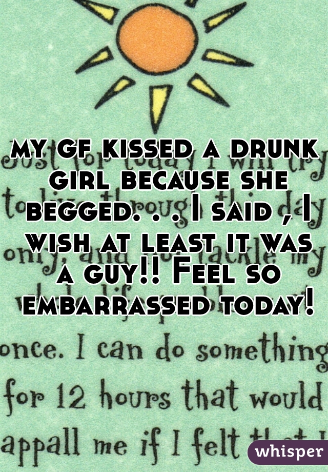 my gf kissed a drunk girl because she begged. . . I said , I wish at least it was a guy!! Feel so embarrassed today!