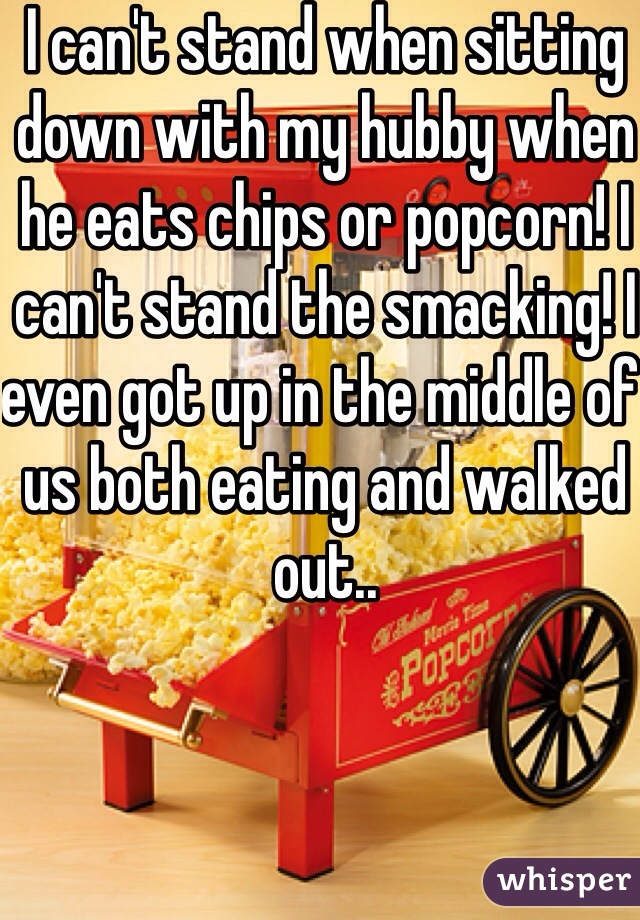 I can't stand when sitting down with my hubby when he eats chips or popcorn! I can't stand the smacking! I even got up in the middle of us both eating and walked out.. 