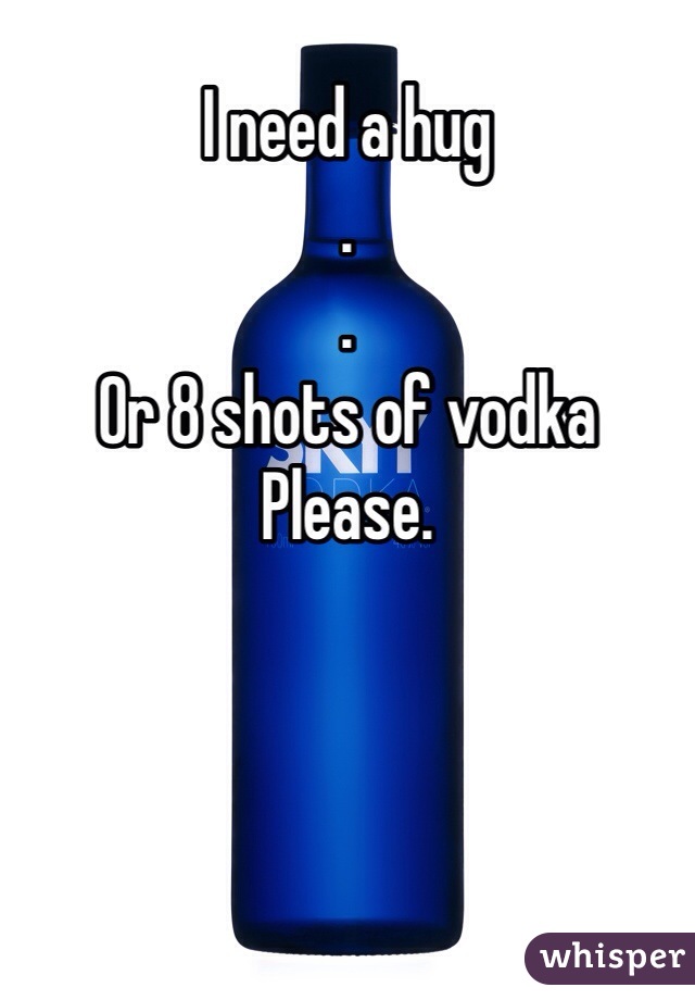 I need a hug
.
. 
Or 8 shots of vodka
Please.