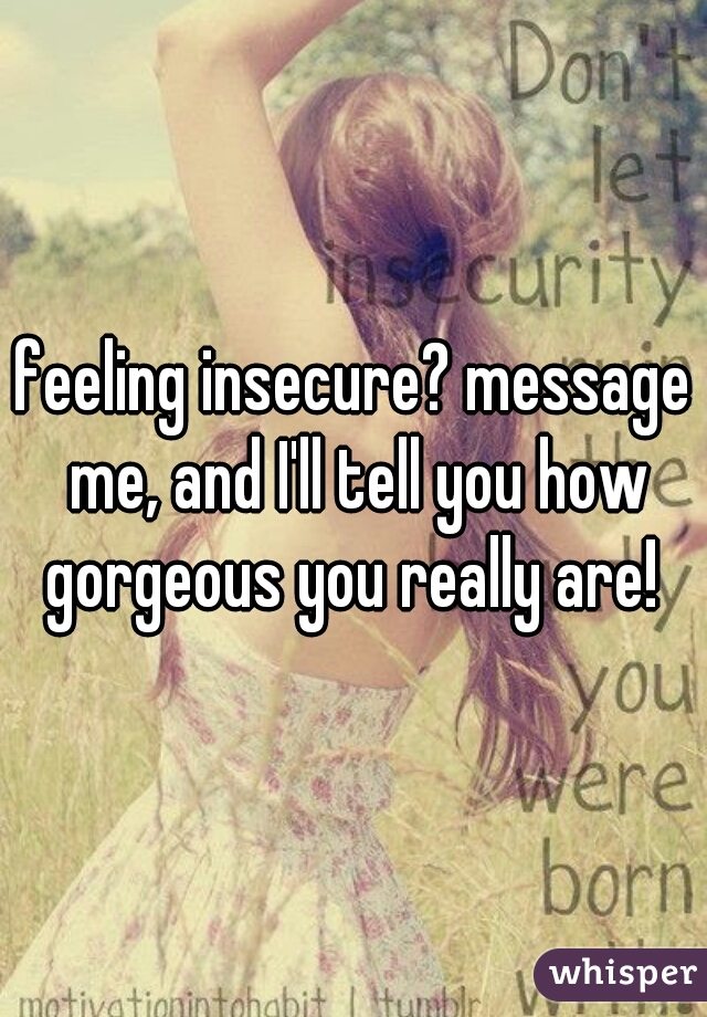 feeling insecure? message me, and I'll tell you how gorgeous you really are! 