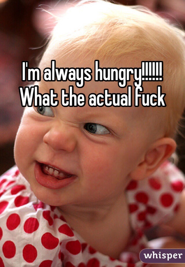 I'm always hungry!!!!!! What the actual fuck