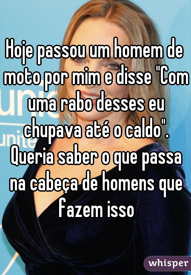 Hoje passou um homem de moto por mim e disse "Com uma rabo desses eu chupava até o caldo". Queria saber o que passa na cabeça de homens que fazem isso