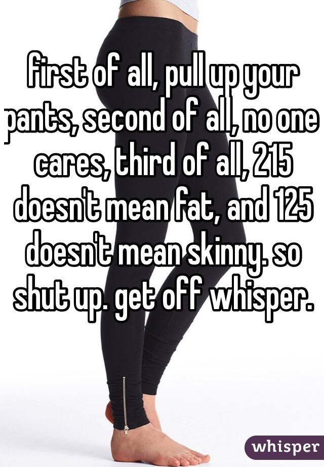 first of all, pull up your pants, second of all, no one cares, third of all, 215 doesn't mean fat, and 125 doesn't mean skinny. so shut up. get off whisper. 