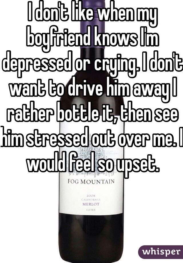 I don't like when my boyfriend knows I'm depressed or crying. I don't want to drive him away I rather bottle it, then see him stressed out over me. I would feel so upset. 