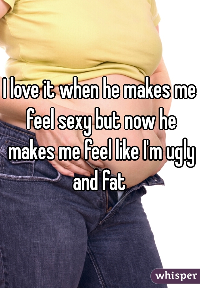 I love it when he makes me feel sexy but now he makes me feel like I'm ugly and fat 