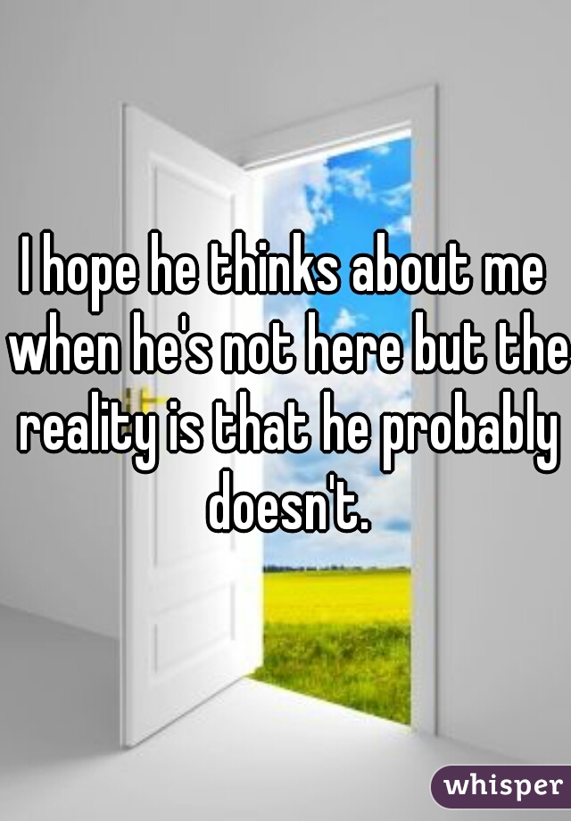 I hope he thinks about me when he's not here but the reality is that he probably doesn't.