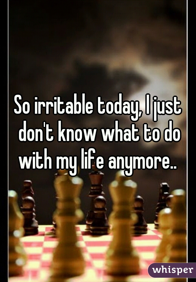 So irritable today, I just don't know what to do with my life anymore.. 