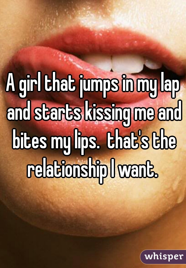 A girl that jumps in my lap and starts kissing me and bites my lips.  that's the relationship I want. 