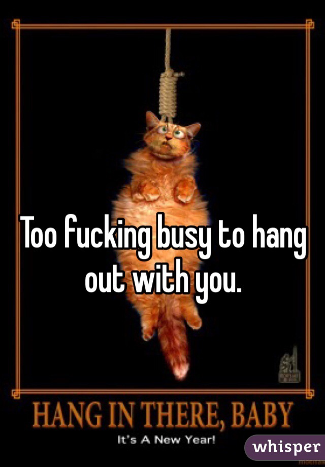 Too fucking busy to hang out with you.