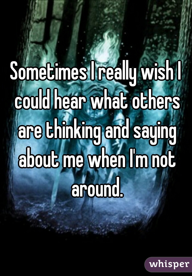 Sometimes I really wish I could hear what others are thinking and saying about me when I'm not around.