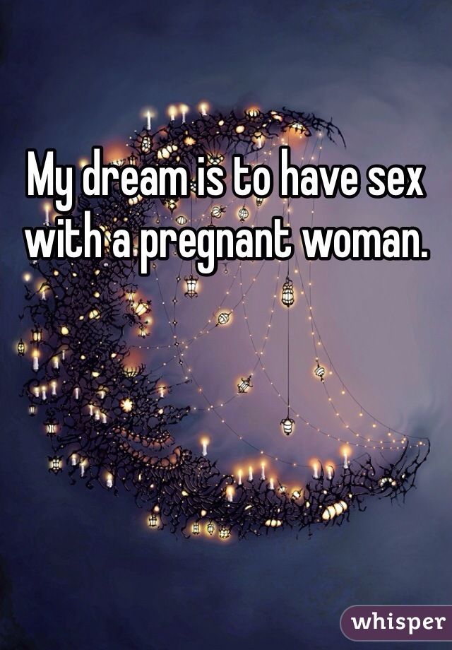 My dream is to have sex with a pregnant woman.