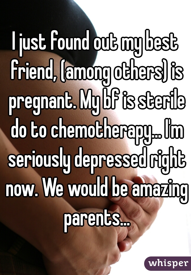 I just found out my best friend, (among others) is pregnant. My bf is sterile do to chemotherapy... I'm seriously depressed right now. We would be amazing parents...