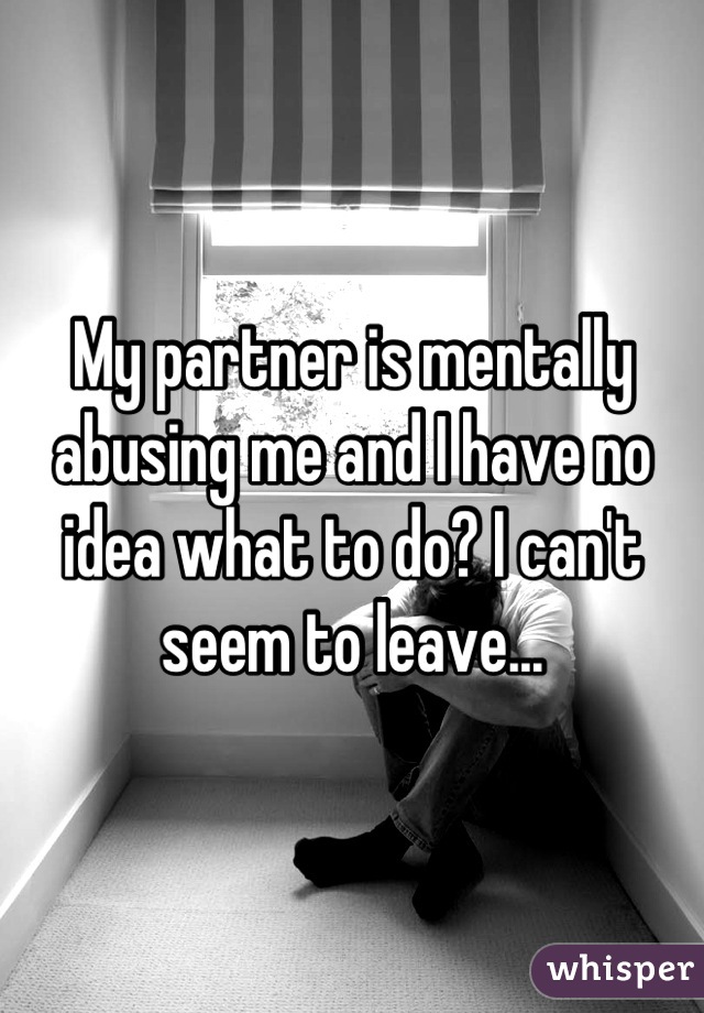 My partner is mentally abusing me and I have no idea what to do? I can't seem to leave...