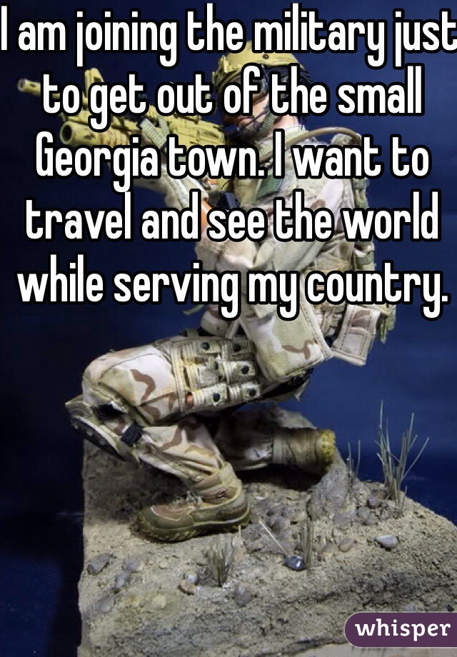 I am joining the military just to get out of the small Georgia town. I want to travel and see the world while serving my country.