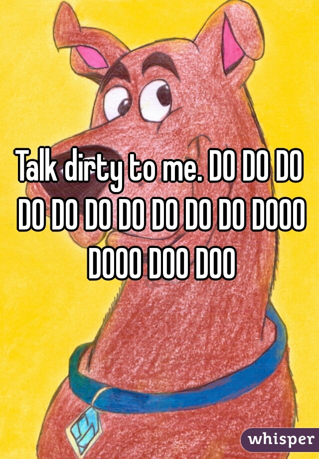 Talk dirty to me. DO DO DO DO DO DO DO DO DO DO DOOO DOOO DOO DOO