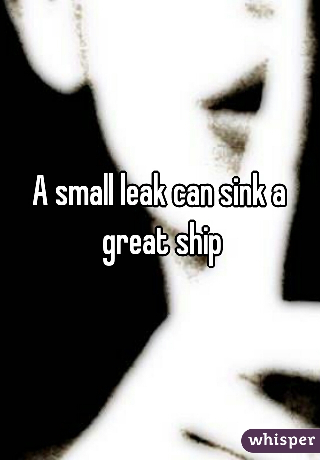 A small leak can sink a great ship