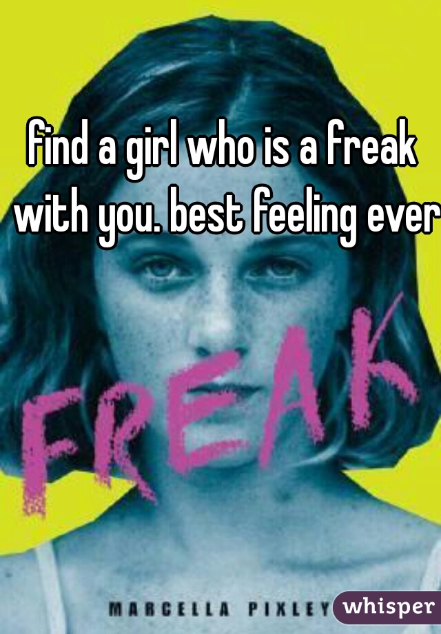 find a girl who is a freak with you. best feeling ever